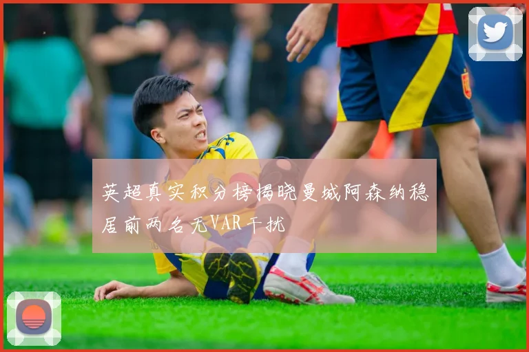 英超真实积分榜揭晓曼城阿森纳稳居前两名无VAR干扰