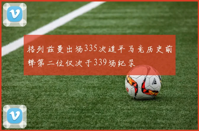 格列兹曼出场335次追平马竞历史前锋第二位仅次于339场纪录