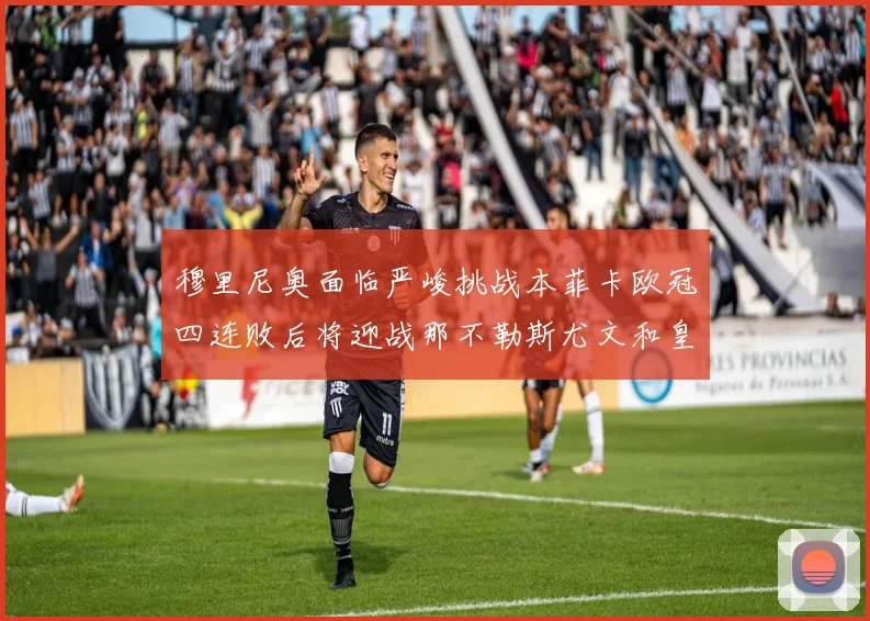 穆里尼奥面临严峻挑战本菲卡欧冠四连败后将迎战那不勒斯尤文和皇马