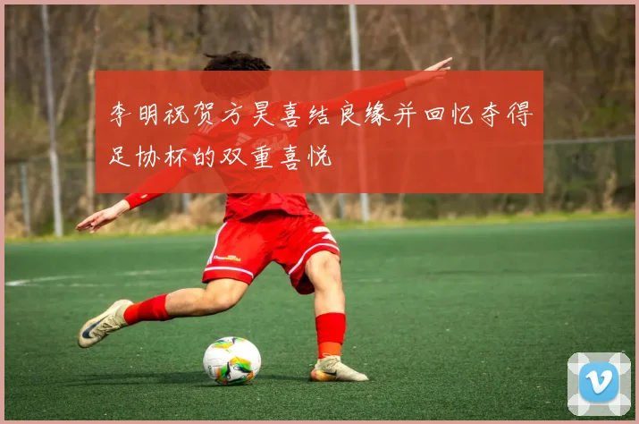 李明祝贺方昊喜结良缘并回忆夺得足协杯的双重喜悦