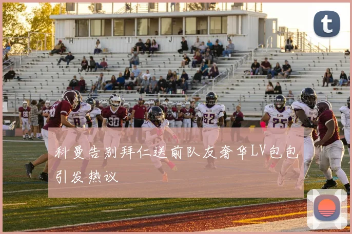 科曼告别拜仁送前队友奢华LV包包引发热议
