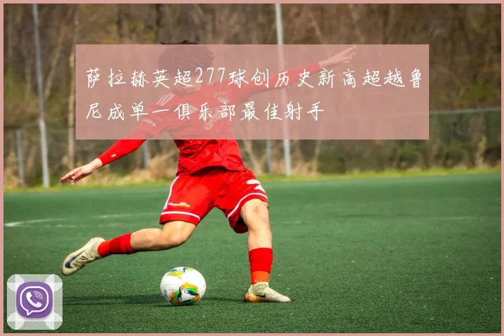 萨拉赫英超277球创历史新高超越鲁尼成单一俱乐部最佳射手