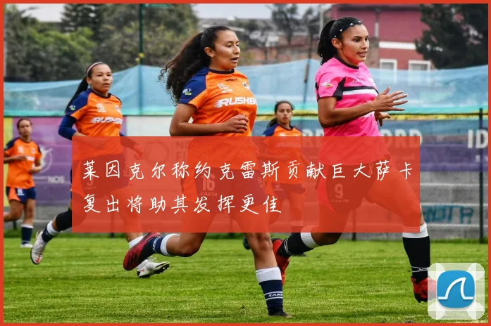 莱因克尔称约克雷斯贡献巨大萨卡复出将助其发挥更佳