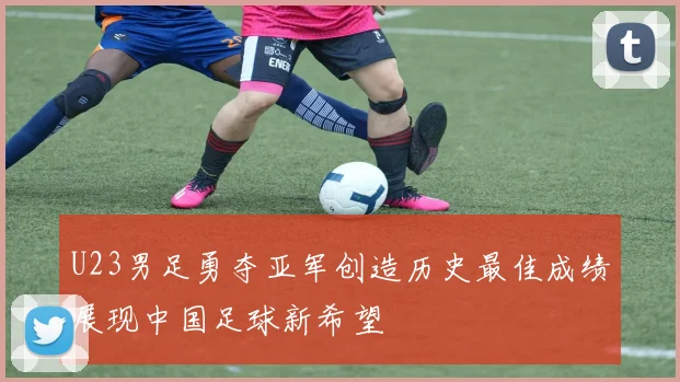 U23男足勇夺亚军创造历史最佳成绩展现中国足球新希望