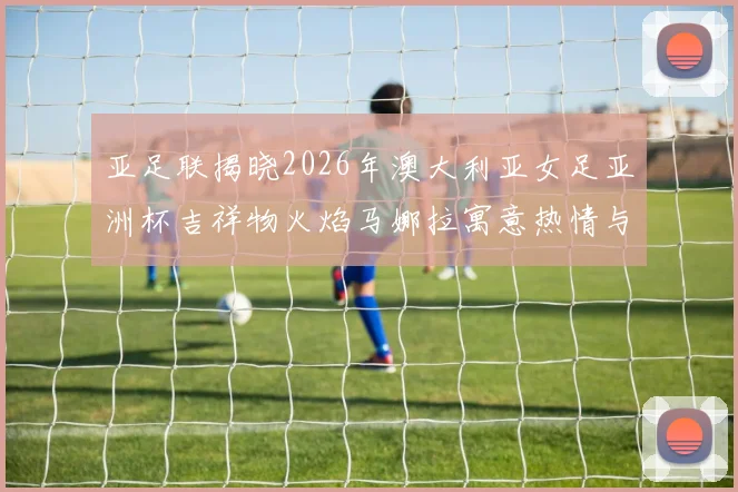 亚足联揭晓2026年澳大利亚女足亚洲杯吉祥物火焰马娜拉寓意热情与活力