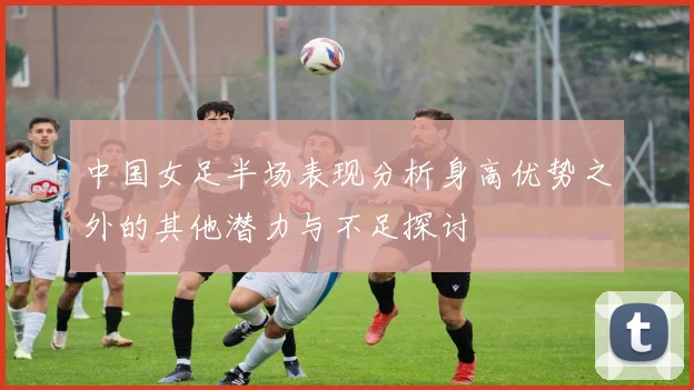 中国女足半场表现分析身高优势之外的其他潜力与不足探讨