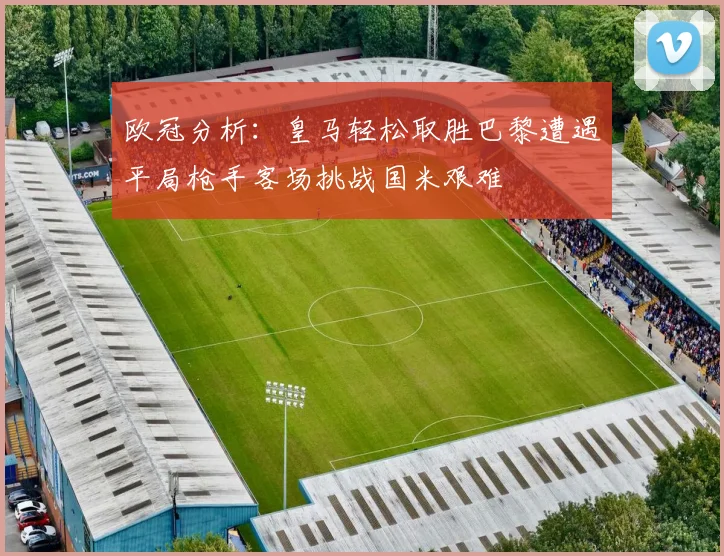 欧冠分析：皇马轻松取胜巴黎遭遇平局枪手客场挑战国米艰难