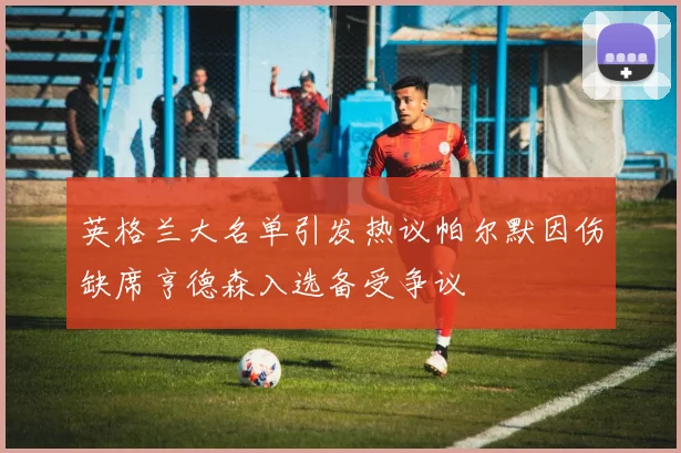 英格兰大名单引发热议帕尔默因伤缺席亨德森入选备受争议