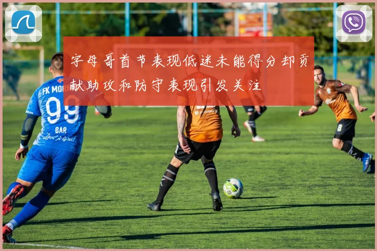 字母哥首节表现低迷未能得分却贡献助攻和防守表现引发关注