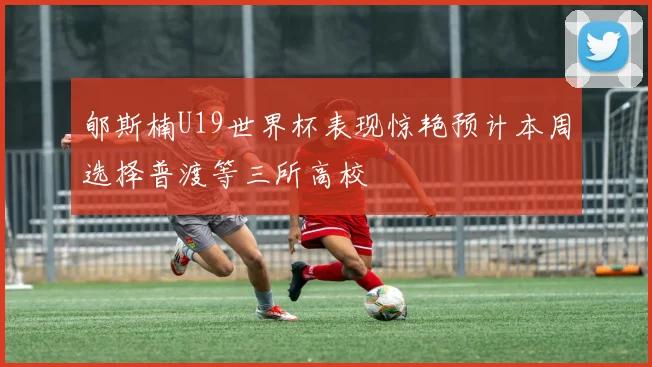 郇斯楠U19世界杯表现惊艳预计本周选择普渡等三所高校