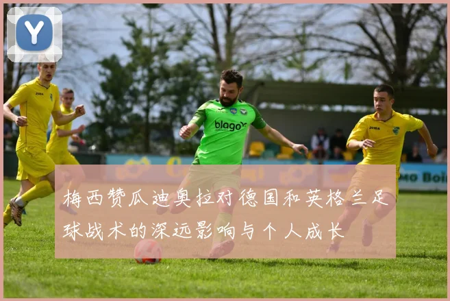 梅西赞瓜迪奥拉对德国和英格兰足球战术的深远影响与个人成长