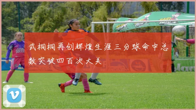 武桐桐再创辉煌生涯三分球命中总数突破四百次大关