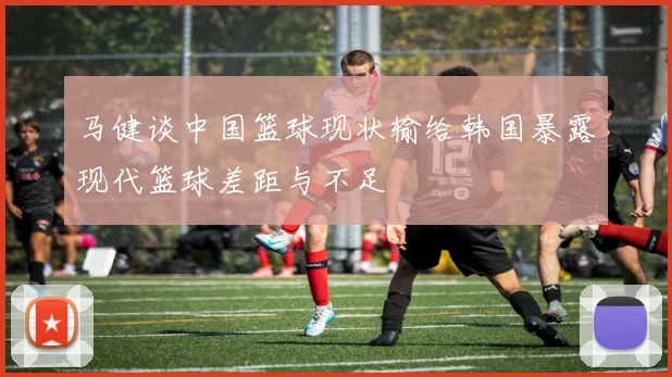 马健谈中国篮球现状输给韩国暴露现代篮球差距与不足