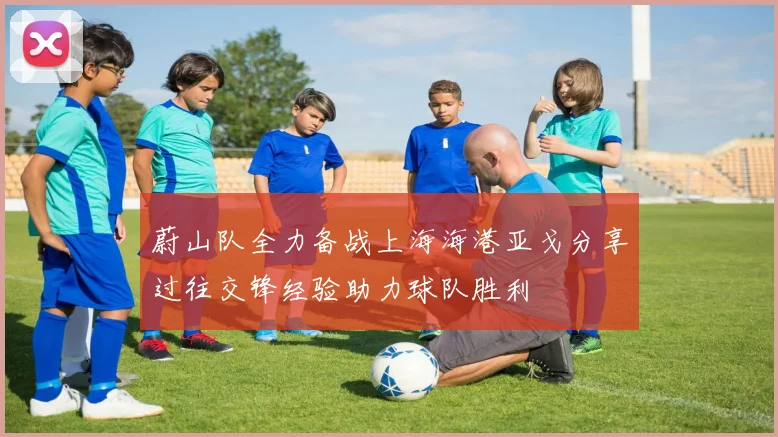 蔚山队全力备战上海海港亚戈分享过往交锋经验助力球队胜利