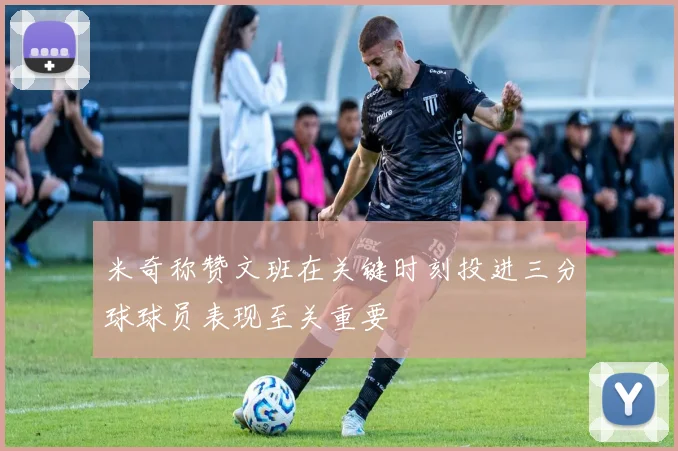 米奇称赞文班在关键时刻投进三分球球员表现至关重要