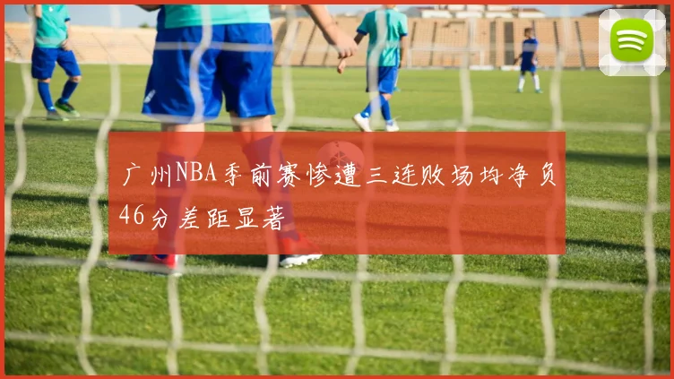广州NBA季前赛惨遭三连败场均净负46分差距显著