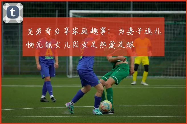 克劳奇分享家庭趣事：为妻子选礼物无能女儿因女足热爱足球