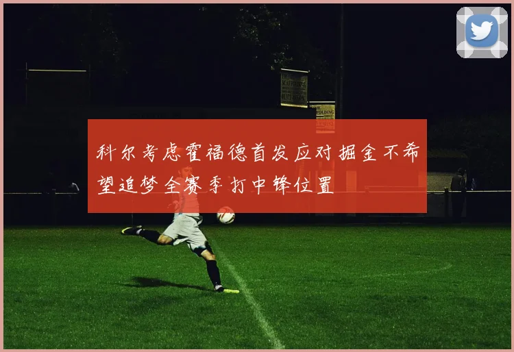 科尔考虑霍福德首发应对掘金不希望追梦全赛季打中锋位置