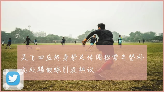 吴飞回应终身禁足传闻称常年替补无处踢假球引发热议
