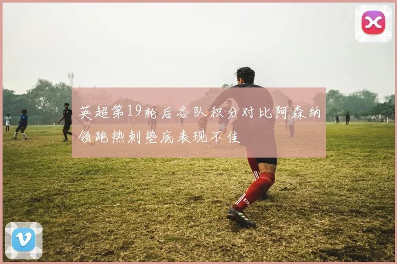 英超第19轮后各队积分对比阿森纳领跑热刺垫底表现不佳