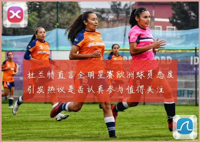 杜兰特直言全明星赛欧洲球员态度引发热议是否认真参与值得关注