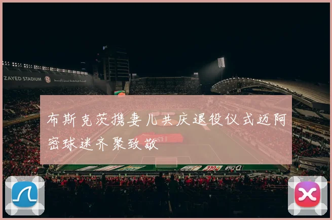 布斯克茨携妻儿共庆退役仪式迈阿密球迷齐聚致敬