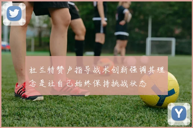 杜兰特赞卢指导战术创新强调其理念是让自己始终保持挑战状态