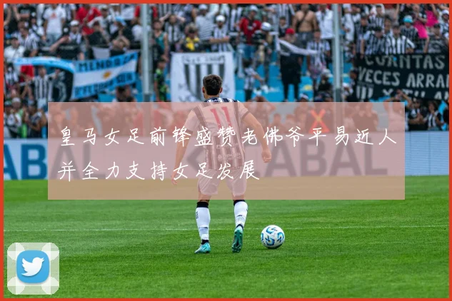 皇马女足前锋盛赞老佛爷平易近人并全力支持女足发展