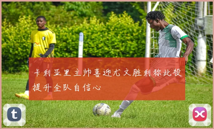 卡利亚里主帅喜迎尤文胜利称此役提升全队自信心