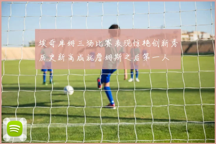 埃奇库姆三场比赛表现惊艳创新秀历史新高成就詹姆斯之后第一人