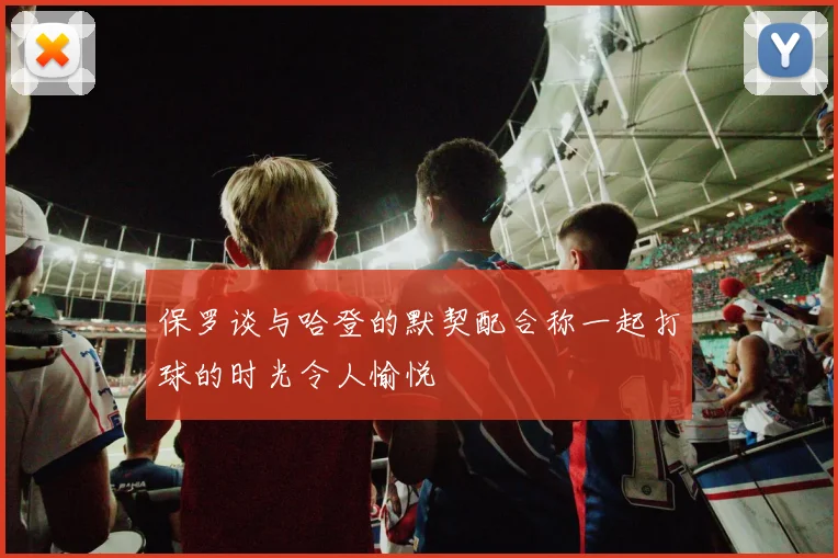 保罗谈与哈登的默契配合称一起打球的时光令人愉悦