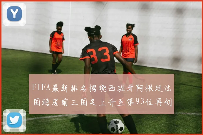 FIFA最新排名揭晓西班牙阿根廷法国稳居前三国足上升至第93位再创佳绩