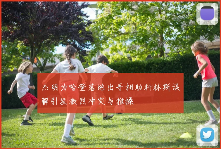 杰明为哈登落地出手相助科林斯误解引发激烈冲突与推搡